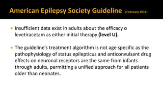  Insufficient data exist in adults about the efficacy o
levetiracetam as either initial therapy (level U).
 The guideline’s treatment algorithm is not age specific as the
pathophysiology of status epilepticus and anticonvulsant drug
effects on neuronal receptors are the same from infants
through adults, permitting a unified approach for all patients
older than neonates.
 