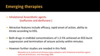 Inhalational Anaesthetic agents
(isoflurane and desflurane )
 Attractive features include efficacy, rapid onset of action, ability to
titrate according to EEG.
 Both drugs in endtidal concentrations of 1.2-5% achieved an EEG burst
suppression and termination of seizure activity within minutes.
 However further studies are needed in this field.
Mirasattari et al, treatment of refractory status epilepticus with inhalational anaesthetic agents :
Isoflurane & Desflurane , Arch Neurology 2004
 