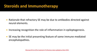  Rationale that refractory SE may be due to antibodies directed against
neural elements.
 Increasing recognition the role of inflammation in epileptogenesis.
 SE may be the initial presenting feature of some immune mediated
encephalopathies.
Steroids and Immunotherapy
 
