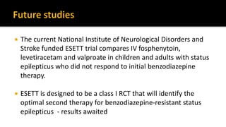  The current National Institute of Neurological Disorders and
Stroke funded ESETT trial compares IV fosphenytoin,
levetiracetam and valproate in children and adults with status
epilepticus who did not respond to initial benzodiazepine
therapy.
 ESETT is designed to be a class I RCT that will identify the
optimal second therapy for benzodiazepine-resistant status
epilepticus - results awaited
 