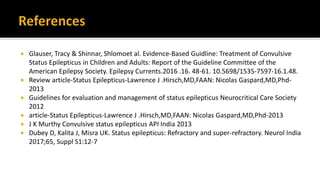  Glauser, Tracy & Shinnar, Shlomoet al. Evidence-Based Guidline: Treatment of Convulsive
Status Epilepticus in Children and Adults: Report of the Guideline Committee of the
American Epilepsy Society. Epilepsy Currents.2016 .16. 48-61. 10.5698/1535-7597-16.1.48.
 Review article-Status Epilepticus-Lawrence J .Hirsch,MD,FAAN: Nicolas Gaspard,MD,Phd-
2013
 Guidelines for evaluation and management of status epilepticus Neurocritical Care Society
2012
 article-Status Epilepticus-Lawrence J .Hirsch,MD,FAAN: Nicolas Gaspard,MD,Phd-2013
 J K Murthy Convulsive status epilepticus API India 2013
 Dubey D, Kalita J, Misra UK. Status epilepticus: Refractory and super-refractory. Neurol India
2017;65, Suppl S1:12-7
 