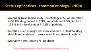  According to an Indian study, the etiology of SE was Infection
in 53.8%, drug default in 7.9%, metabolic in 14.5%, Stroke in
12.8% and miscellaneous in 11% of patients.
 Infection as an etiology was more common in children, drug
default and metabolic causes in adult and stroke in elderly.
 Mortality = 29% (elderly >> children)
(A clinical, radiological and outcome study of status epilepticus, India J Neurology (2010) 257:224-229)
 