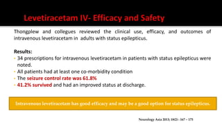 Thongplew and collegues reviewed the clinical use, efficacy, and outcomes of
intravenous levetiracetam in adults with status epilepticus.
Results:
• 34 prescriptions for intravenous levetiracetam in patients with status epilepticus were
noted.
• All patients had at least one co-morbidity condition
• The seizure control rate was 61.8%
• 41.2% survived and had an improved status at discharge.
Neurology Asia 2013; 18(2) : 167 – 175
Intravenous levetiracetam has good efficacy and may be a good option for status epilepticus.
 