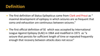  The first definition of Status Epilepticus came from Clark and Prout as “
maximal development of epilepsy in which seizures are so frequent that
coma and exhaustion are continuous between seizures.”
 The first official definition of SE which was accepted by International
League Against Epilepsy (ILAE) in 1964 and modified in 1971 as “a
seizure that persists for sufficient length of time or repeated frequently
enough that recovery between attacks does not occur.”
 