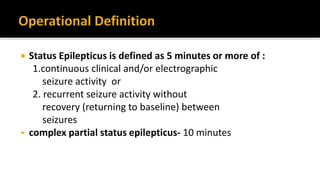  Status Epilepticus is defined as 5 minutes or more of :
1.continuous clinical and/or electrographic
seizure activity or
2. recurrent seizure activity without
recovery (returning to baseline) between
seizures
 complex partial status epilepticus- 10 minutes
 