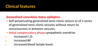 Genaralized convulsive status epileptics-
 Self-perpetuating generalized tonic-clonic seizure or of a series
of generalized tonic-clonic seizures without return to
consciousness in between seizures.
 Initial compensatory phase-sympathetic overdrive
a. increased C.O.
b. increased BP
c. increased blood lactate levels
 
