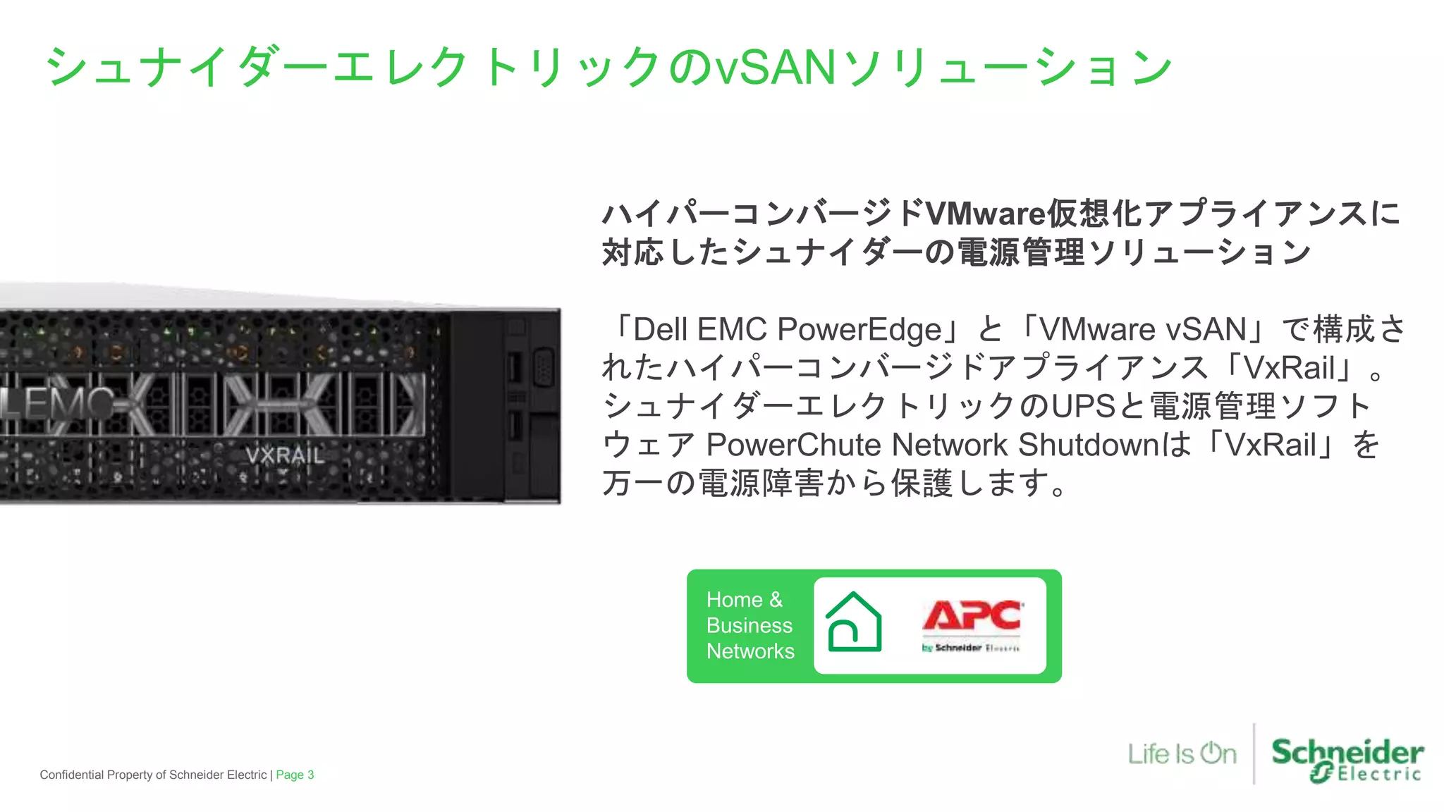 Page 3Confidential Property of Schneider Electric |
シュナイダーエレクトリックのvSANソリューション
ハイパーコンバージドVMware仮想化アプライアンスに
対応したシュナイダーの電源管理ソリューション
「Dell EMC PowerEdge」と「VMware vSAN」で構成さ
れたハイパーコンバージドアプライアンス「VxRail」。
シュナイダーエレクトリックのUPSと電源管理ソフト
ウェア PowerChute Network Shutdownは「VxRail」を
万一の電源障害から保護します。
Home &
Business
Networks
 