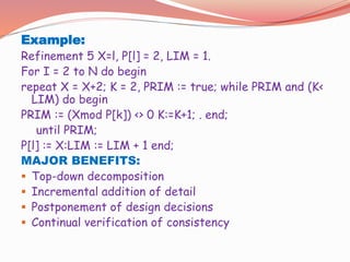 Example:
Refinement 5 X=l, P[l] = 2, LIM = 1.
For I = 2 to N do begin
repeat X = X+2; K = 2, PRIM := true; while PRIM and (K<
LIM) do begin
PRIM := (Xmod P[k]) <> 0 K:=K+1; . end;
until PRIM;
P[l] := X:LIM := LIM + 1 end;
MAJOR BENEFITS:
 Top-down decomposition
 Incremental addition of detail
 Postponement of design decisions
 Continual verification of consistency
 