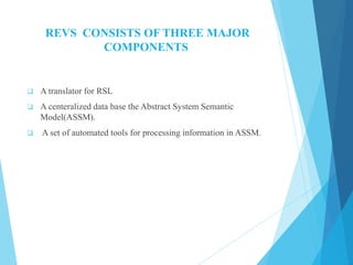 REVS CONSISTS OF THREE MAJOR
COMPONENTS
 A translator for RSL
 A centeralized data base the Abstract System Semantic
Model(ASSM).
 A set of automated tools for processing information in ASSM.
 