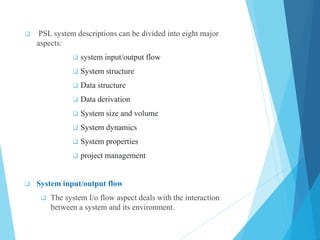  PSL system descriptions can be divided into eight major
aspects:
 system input/output flow
 System structure
 Data structure
 Data derivation
 System size and volume
 System dynamics
 System properties
 project management
 System input/output flow
 The system I/o flow aspect deals with the interaction
between a system and its environment.
 