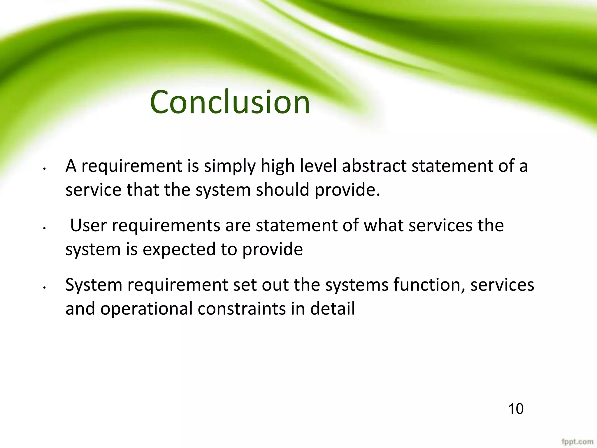 Conclusion
• A requirement is simply high level abstract statement of a
service that the system should provide.
• User requirements are statement of what services the
system is expected to provide
• System requirement set out the systems function, services
and operational constraints in detail
10
 