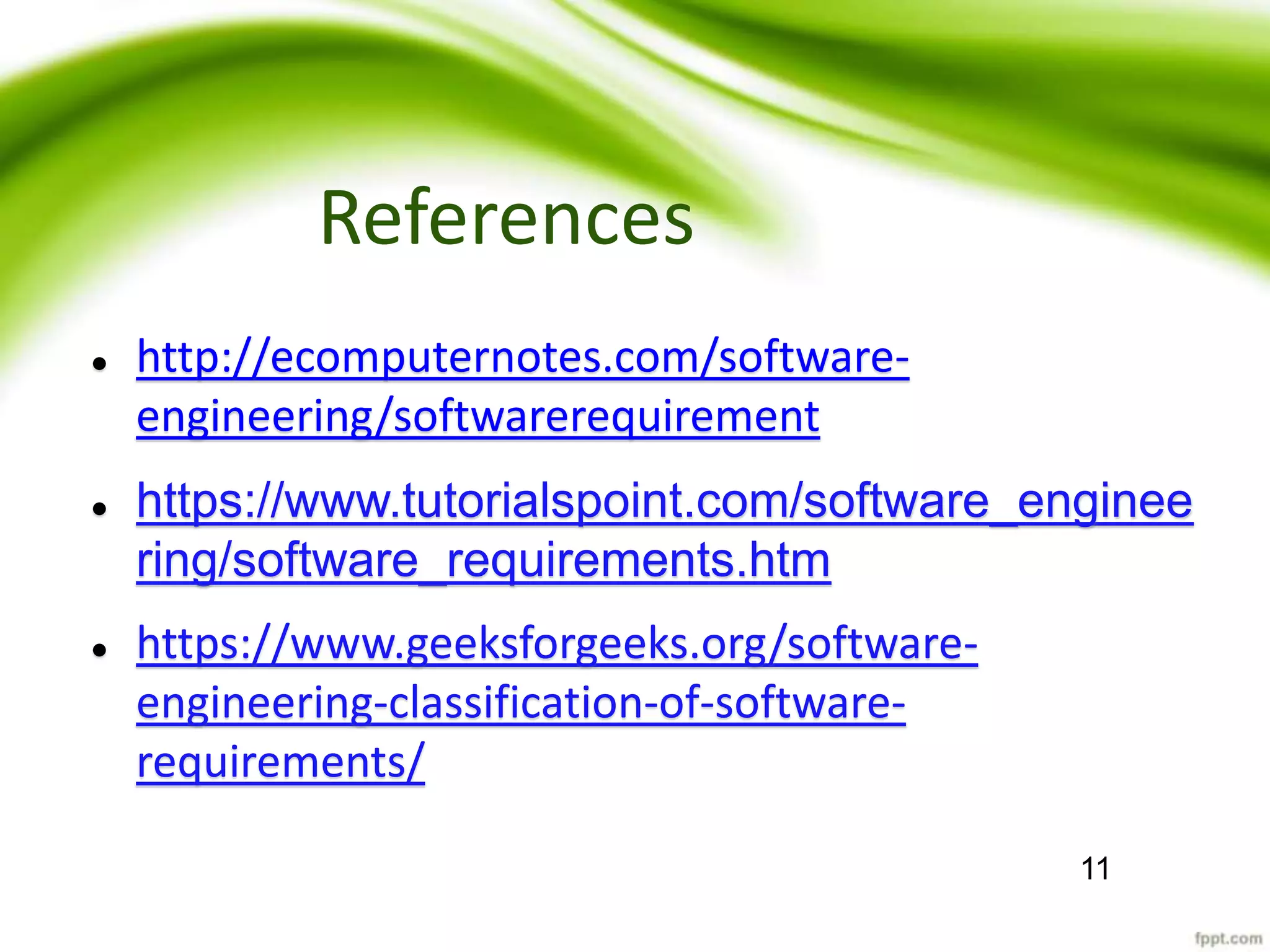 References
 http://ecomputernotes.com/software-
engineering/softwarerequirement
 https://www.tutorialspoint.com/software_enginee
ring/software_requirements.htm
 https://www.geeksforgeeks.org/software-
engineering-classification-of-software-
requirements/
11
 