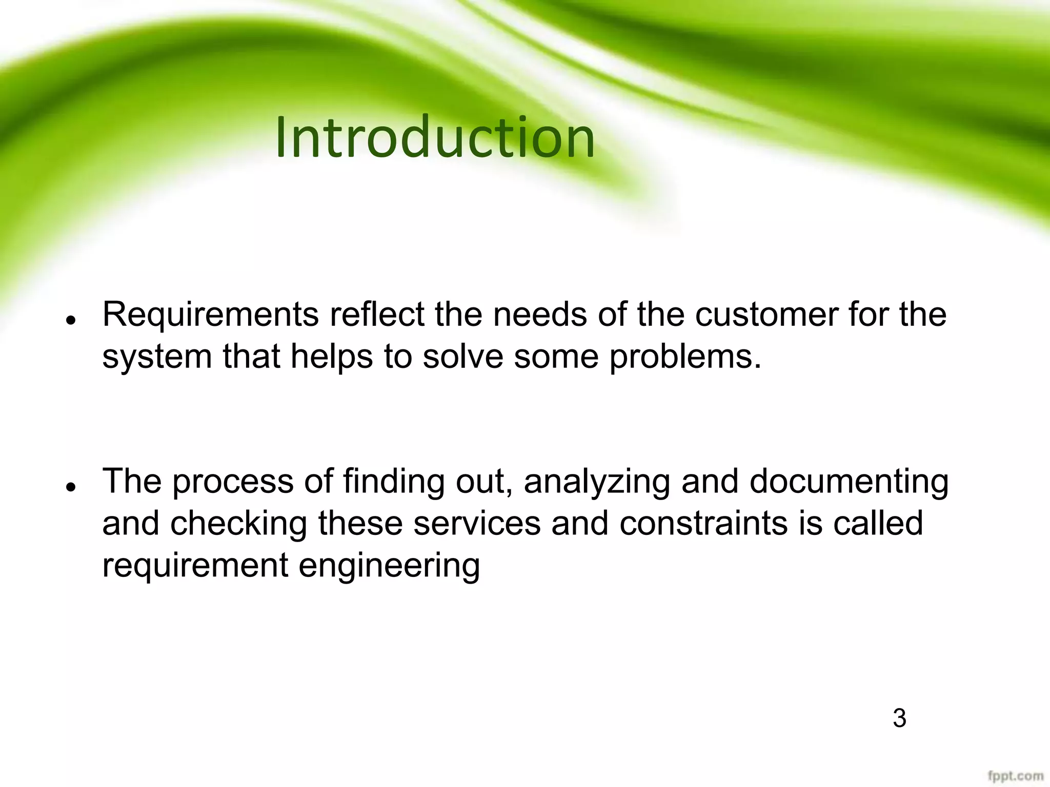 Introduction
 Requirements reflect the needs of the customer for the
system that helps to solve some problems.
 The process of finding out, analyzing and documenting
and checking these services and constraints is called
requirement engineering
3
 