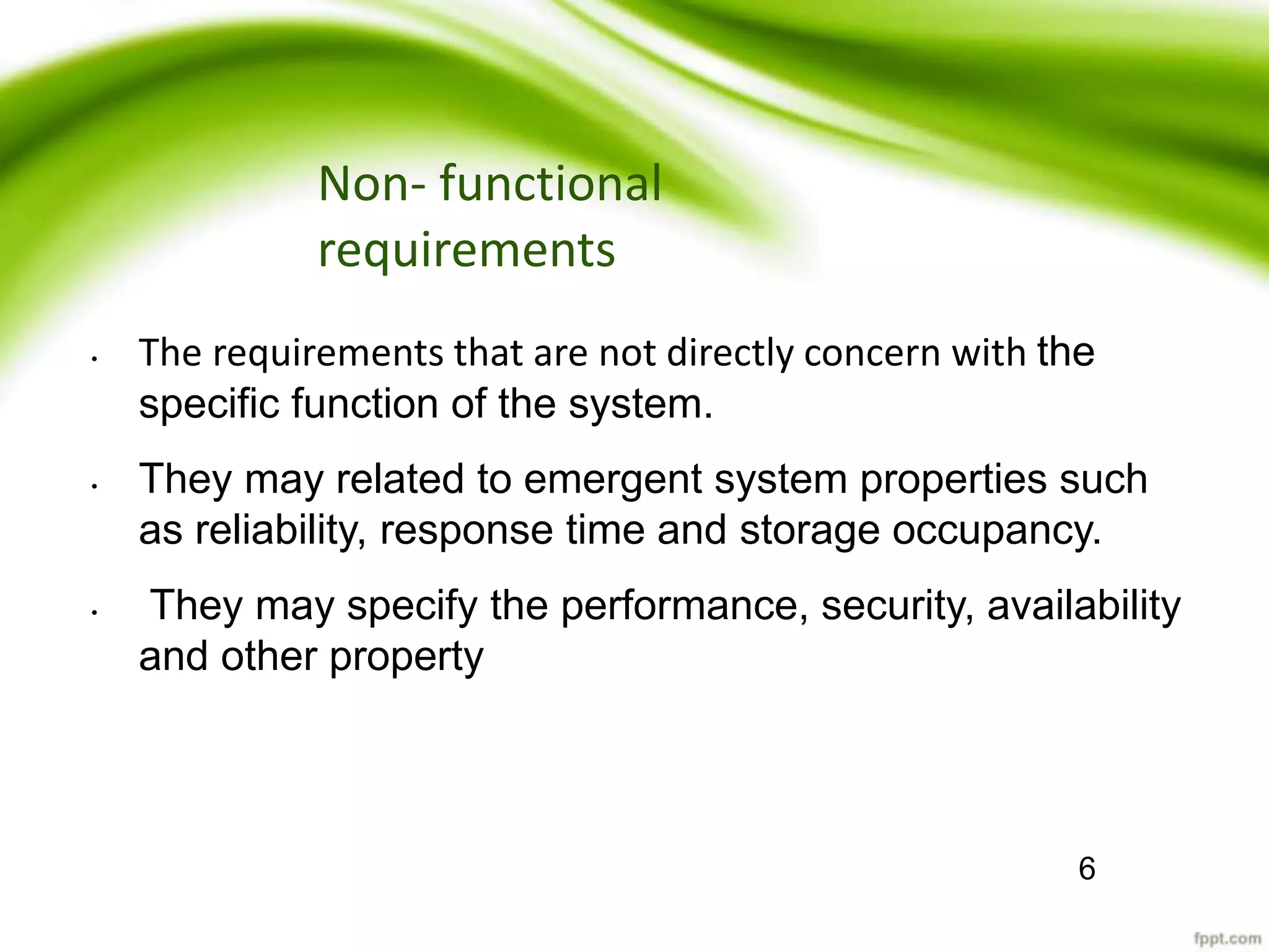 Non- functional
requirements
• The requirements that are not directly concern with the
specific function of the system.
• They may related to emergent system properties such
as reliability, response time and storage occupancy.
• They may specify the performance, security, availability
and other property
6
 