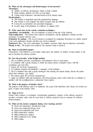 86. What are the advantages and disadvantages of size measure?
Advantages:
 Artifact of software development which is easily counted.
 Many existing methods use LOC as a key input.
 A large body of literature and data based on LOC already exists.
Disadvantages:
 This method is dependent upon the programming language.
 This method is well designed but shorter program may get suffered.
 It does not accommodate non procedural languages.
 In early stage of development it is difficult to estimate LOC.
87. Write short note on the various estimation techniques.
Algorithmic cost modeling – the cost estimation is based on the size of the software.
Expert judgement – The experts from software development and the application domain use their
exoerience to predict software costs.
Estimation by analogy – The cost of a project is computed by comparing the project to a similar project
in the same application domain and then cost can be computed.
Parkinson’s law – The cost is determined by available resources rather than by objective assessment.
Pricing to win – The project costs whatever the customer ready to spend it.
88. What is COCOMO model?
COnstructive COst MOdel is a cost model, which gives the estimate of number of man-months it will
take to develop the software product.
89. Give the procedure of the Delphi method.
1. The co-ordinator presents a specification and estimation form to each expert.
2. Co-ordinator calls a group meeting in which the experts discuss estimation issues with the
coordinator and each other.
3. Experts fill out forms anonymously.
4. Co-ordinator prepares and distributes a summary of the estimates.
5. The Co-ordinator then calls a group meeting.In this meeting the experts mainly discuss the points
where their estimates vary widely.
6. The experts again fill out forms anonymously.
7. Again co-ordinator edits and summarizes the forms,repeating steps 5 and 6 until the co-ordinator is
satisfied with the overallprediction synthesized from experts.
90. What is the purpose of timeline chart?
The purpose of the timeline chart is to emphasize the scope of the individual task. Hence set of tasks are
given as input to the timeline chart.
91. What is EVA?
Earned Value Analysis is a technique of performing quantitative analysis of the software project.It
provides a common value scale for every task of software project.It acts as a measure for software
project progress.
92. What are the metrics computed during error tracking activity?
 Errors per requirement specification page.
 Errors per component-design level
 Errors per component-code level
 DRE-requirement analysis
 DRE-architectural analysis
 DRE-component level design
 DRE-coding.
 