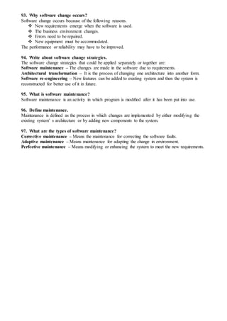 93. Why software change occurs?
Software change occurs because of the following reasons.
 New requirements emerge when the software is used.
 The business environment changes.
 Errors need to be repaired.
 New equipment must be accommodated.
The performance or reliability may have to be improved.
94. Write about software change strategies.
The software change strategies that could be applied separately or together are:
Software maintenance – The changes are made in the software due to requirements.
Architectural transformation – It is the process of changing one architecture into another form.
Software re-engineering – New features can be added to existing system and then the system is
reconstructed for better use of it in future.
95. What is software maintenance?
Software maintenance is an activity in which program is modified after it has been put into use.
96. Define maintenance.
Maintenance is defined as the process in which changes are implemented by either modifying the
existing system’ s architecture or by adding new components to the system.
97. What are the types of software maintenance?
Corrective maintenance – Means the maintenance for correcting the software faults.
Adaptive maintenance – Means maintenance for adapting the change in environment.
Perfective maintenance – Means modifying or enhancing the system to meet the new requirements.
 