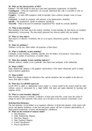 30. What are the characteristics of SRS?
Correct – The SRS should be made up to date when appropriate requirements are identified.
Unambiguous – When the requirements are correctly understood then only it is possible to write an
unambiguous software.
Complete – To make SRS complete,it shold be specified what a software designer wants to create
software.
Consistent – It should be consistent with reference to the functionalities identified.
Specific – The requirements should be mentioned specifically.
Traceable – What is the need for mentioned requirement?This should be correctly identified.
31. What is data modeling?
Data modeling is the basic step in the analysis modeling. In data modeling the data objects are examined
independently of processing. The data model represents how data are related with one another.
32. What is a data object?
Data object is a collection of attributes that act as an aspect, characteristic,quality, or descriptor of the
object.
33. What are attributes?
Attributes are the one, which defines the properties of data object.
34. What is cardinality in data modeling?
Cardinality in data modeling, cardinality specifies how the number of occurrences of one object is
related to the number of occurrences of another object.
35. What does modality in data modeling indicates?
Modality indicates whether or not a particular data object must participate in the relationship.
36. What is ERD?
Entity Relationship Diagram is the graphical representation of the object relationship pair.It is mainly
used in database applications.
37. What is DFD?
Data Flow Diagram depicts the information flow and the transforms that are applied on the data as it
moves from input to output.
38. What does Level0 DFD represent?
Level0 DFD is called as ‘fundamental system model’ or ‘context model’.In the context model the entire
software system is represented by a single bubble with input and output indicated by incoming and
outgoing arrows.
39. What is a state transition diagram?
State transition diagram is basically a collection of states and events.The events cause the system to
change its state.It also represents what actions are to be taken on the occurrence of particular event.
40.Define Data Dictionary.
The data dictionary can be defined as an organized collection of all the data elements of the system with
precise and rigorous definitions so that user and system analyst will have a common understanding of
inputs,outputs,components of stores and intermediate calculations.
41. What are the elements of Analysis model?
 Data Dictionary
 Entity Relationship Diagram
 Data Flow Diagram
 State Transition Diagram
 Control Specification
 Process specification
 