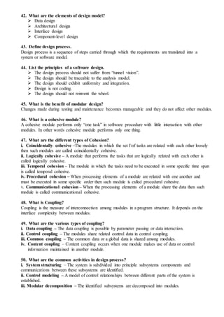 42. What are the elements of design model?
 Data design
 Architectural design
 Interface design
 Component-level design
43. Define design process.
Design process is a sequence of steps carried through which the requirements are translated into a
system or software model.
44. List the principles of a software design.
 The design process should not suffer from “tunnel vision”.
 The design should be traceable to the analysis model.
 The design should exhibit uniformity and integration.
 Design is not coding.
 The design should not reinvent the wheel.
45. What is the benefit of modular design?
Changes made during testing and maintenance becomes manageable and they do not affect other modules.
46. What is a cohesive module?
A cohesive module performs only “one task” in software procedure with little interaction with other
modules. In other words cohesive module performs only one thing.
47. What are the different types of Cohesion?
i. Coincidentally cohesive –The modules in which the set Iof tasks are related with each other loosely
then such modules are called coincidentally cohesive.
ii. Logically cohesive – A module that performs the tasks that are logically related with each other is
called logically cohesive.
iii. Temporal cohesion – The module in which the tasks need to be executed in some specific time span
is called temporal cohesive.
iv. Procedural cohesion – When processing elements of a module are related with one another and
must be executed in some specific order then such module is called procedural cohesive.
v. Communicational cohesion – When the processing elements of a module share the data then such
module is called communicational cohesive.
48. What is Coupling?
Coupling is the measure of interconnection among modules in a program structure. It depends on the
interface complexity between modules.
49. What are the various types of coupling?
i. Data coupling – The data coupling is possible by parameter passing or data interaction.
ii. Control coupling – The modules share related control data in control coupling.
iii. Common coupling – The common data or a global data is shared among modules.
iv. Content coupling – Content coupling occurs when one module makes use of data or control
information maintained in another module.
50. What are the common activities in design process?
i. System structuring – The system is subdivided into principle subsystems components and
communications between these subsystems are identified.
ii. Control modeling – A model of control relationships between different parts of the system is
established.
iii. Modular decomposition – The identified subsystems are decomposed into modules.
 