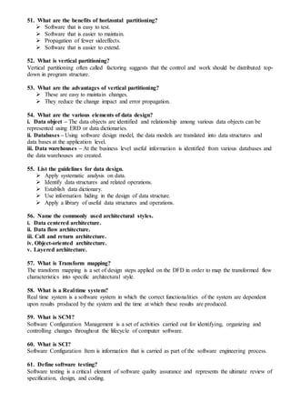 51. What are the benefits of horizontal partitioning?
 Software that is easy to test.
 Software that is easier to maintain.
 Propagation of fewer sideeffects.
 Software that is easier to extend.
52. What is vertical partitioning?
Vertical partitioning often called factoring suggests that the control and work should be distributed top-
down in program structure.
53. What are the advantages of vertical partitioning?
 These are easy to maintain changes.
 They reduce the change impact and error propagation.
54. What are the various elements of data design?
i. Data object – The data objects are identified and relationship among various data objects can be
represented using ERD or data dictionaries.
ii. Databases – Using software design model, the data models are translated into data structures and
data bases at the application level.
iii. Data warehouses – At the business level useful information is identified from various databases and
the data warehouses are created.
55. List the guidelines for data design.
 Apply systematic analysis on data.
 Identify data structures and related operations.
 Establish data dictionary.
 Use information hiding in the design of data structure.
 Apply a library of useful data structures and operations.
56. Name the commonly used architectural styles.
i. Data centered architecture.
ii. Data flow architecture.
iii. Call and return architecture.
iv. Object-oriented architecture.
v. Layered architecture.
57. What is Transform mapping?
The transform mapping is a set of design steps applied on the DFD in order to map the transformed flow
characteristics into specific architectural style.
58. What is a Real time system?
Real time system is a software system in which the correct functionalities of the system are dependent
upon results produced by the system and the time at which these results are produced.
59. What is SCM?
Software Configuration Management is a set of activities carried out for identifying, organizing and
controlling changes throughout the lifecycle of computer software.
60. What is SCI?
Software Configuration Item is information that is carried as part of the software engineering process.
61. Define software testing?
Software testing is a critical element of software quality assurance and represents the ultimate review of
specification, design, and coding.
 