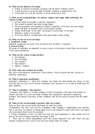 62. What are the objectives of testing?
 Testing is a process of executing a program with the intend of finding anerror.
 A good test case is one that has high probability of finding an undiscovered error.
 A successful test is one that uncovers as an-yet undiscovered error.
63. What are the testing principles the software engineer must apply while performing the
software testing?
 All tests should be traceable to customer requirements.
 Tests should be planned long before testing begins.
 The pareto principle can be applied to software testing-80% of all errors uncovered during
testing will likely be traceable to 20% of all program modules.
 Testing should begin “in the small” and progress toward testing “in the large”.
 Exhaustive testing is not possible.
 To be most effective, an independent third party should conduct testing.
63. What are the two levels of testing?
i. Component testing
Individual components are tested. Tests are derived from developer’ s experience.
ii. System Testing
The group of components are integrated to create a system or sub-system is done.These tests are based
on the system specification.
64. What are the various testing activities?
 Test planning
 Test case design
 Test execution
 Data collection
 Effective evaluation
65. Write short note on black box testing.
fully focus on the functional requirements of the software. Tests are derived that fully exercise all
functional requirements.
66. What is equivalence partitioning?
Equivalence partitioning is a black box technique that divides the input domain into classes of data.
From this data test cases can be derived. Equivalence class represents a set of valid or invalid states for
input conditions.
67. What is a boundary value analysis?
A boundary value analysis is a testing technique in which the elements at the edge of the domain are
selected and tested. It is a test case design technique that complements equivalence partitioning
technique. Here instead of focusing on input conditions only, the test cases are derived from the output
domain.
68. What are the reasons behind to perform white box testing?
There are three main reasons behind performing the white box testing.
1.Programmers may have some incorrect assumptions while designing or implementing some functions.
Due to this there are chances of having logical errors in the program.To detect and correct such logical
errors procedural details need to be examined.
2. Certain assumptions on flow of control and data may lead programmer to make design errors.To
uncover the errors on logical path,white box testing is must.
3. There may be certain typographical errors that remain undetected even after syntax and type
checking mechanisms.Such errors can be uncovered during white box testing.
 