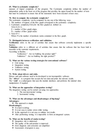 69. What is cyclomatic complexity?
measure of logical complexity of the program. The Cyclomatic complexity defines the number of
independent paths in the basis set of the program that provides the upper bound for the number of tests
that must be conducted to ensure that all the statements have been executed at least once.
70. How to compute the cyclomatic complexity?
The cyclomatic complexity can be computed by any one of the following ways.
1. The numbers of regions of the flow graph correspond to the cyclomatic complexity.
2. Cyclomatic complexity,V(G),for the flow graph,G,is defined as:
V(G)=E-N+2,
E -- number of flow graph edges,
N -- number of flow graph nodes
3. V(G)=P+1
Where P is the number of predicate nodes contained in the flow graph.
71. Distinguish between verification and validation.
Verification refers to the set of activities that ensure that software correctly implements a specific
function.
Validation refers to a different set of activities that ensure that the software that has been built is
traceable to the customer requirements.
According to Boehm,
Verification:” Are we building the product right?”
Validation:” Are we building the right product?”
72. What are the various testing strategies for conventional software?
 Unit testing
 Integration testing.
 Validation testing.
 System testing.
73. Write about drivers and stubs.
Drivers and stub software need to be developed to test incompatible software.
The “ driver” is a program that accepts the test data and prints the relevant results.
The “ stub” is a subprogram that uses the module interfaces and performs the minimal data
manipulation if required.
74. What are the approaches of integration testing?
The integration testing can be carried out using two approaches.
1. The non-incremental testing.
2. Incremental testing.
75. What are the advantages and disadvantages of big-bang?
Advantages:
 This approach is simple.
Disadvantages:
 It is hard to debug.
 It is not easy to isolate errors while testing.
 In this approach it is not easy to validate test results.
 After performing testing, it is impossible to form an integrated system.
76. What are the benefits of smoke testing?
 Integration risk is minimized.
 The quality of the end-product is improved.
 Error diagnosis and correction are simplified.
 Assessment of program is easy.
 