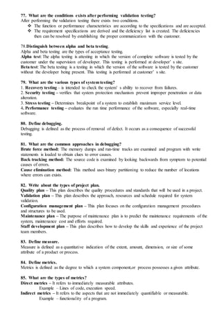 77. What are the conditions exists after performing validation testing?
After performing the validation testing there exists two conditions.
 The function or performance characteristics are according to the specifications and are accepted.
 The requirement specifications are derived and the deficiency list is created. The deficiencies
then can be resolved by establishing the proper communication with the customer.
78.Distinguish between alpha and beta testing.
Alpha and beta testing are the types of acceptance testing.
Alpha test: The alpha testing is attesting in which the version of complete software is tested by the
customer under the supervision of developer. This testing is performed at developer’ s site.
Beta test: The beta testing is a testing in which the version of the software is tested by the customer
without the developer being present. This testing is performed at customer’ s site.
79. What are the various types of system testing?
1. Recovery testing – is intended to check the system’ s ability to recover from failures.
2. Security testing – verifies that system protection mechanism prevent improper penetration or data
alteration.
3. Stress testing – Determines breakpoint of a system to establish maximum service level.
4. Performance testing – evaluates the run time performance of the software, especially real-time
software.
80. Define debugging.
Debugging is defined as the process of removal of defect. It occurs as a consequence of successful
testing.
81. What are the common approaches in debugging?
Brute force method: The memory dumps and run-time tracks are examined and program with write
statements is loaded to obtain clues to error causes.
Back tracking method: The source code is examined by looking backwards from symptom to potential
causes of errors.
Cause elimination method: This method uses binary partitioning to reduce the number of locations
where errors can exists.
82. Write about the types of project plan.
Quality plan – This plan describes the quality procedures and standards that will be used in a project.
Validation plan – This plan describes the approach, resources and schedule required for system
validation.
Configuration management plan – This plan focuses on the configuration management procedures
and structures to be used.
Maintenance plan – The purpose of maintenance plan is to predict the maintenance requirements of the
system, maintenance cost and efforts required.
Staff development plan – This plan describes how to develop the skills and experience of the project
team members.
83. Define measure.
Measure is defined as a quantitative indication of the extent, amount, dimension, or size of some
attribute of a product or process.
84. Define metrics.
Metrics is defined as the degree to which a system component,or process possesses a given attribute.
85. What are the types of metrics?
Direct metrics – It refers to immediately measurable attributes.
Example – Lines of code, execution speed.
Indirect metrics – It refers to the aspects that are not immediately quantifiable or measurable.
Example – functionality of a program.
 