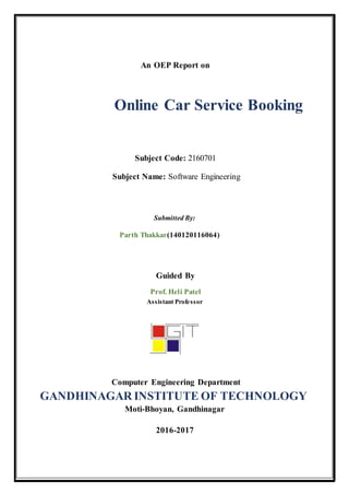 An OEP Report on
Online Car Service Booking
Subject Code: 2160701
Subject Name: Software Engineering
Submitted By:
Parth Thakkar(140120116064)
Guided By
Prof. Heli Patel
Assistant Professor
Computer Engineering Department
GANDHINAGAR INSTITUTE OF TECHNOLOGY
Moti-Bhoyan, Gandhinagar
2016-2017
 