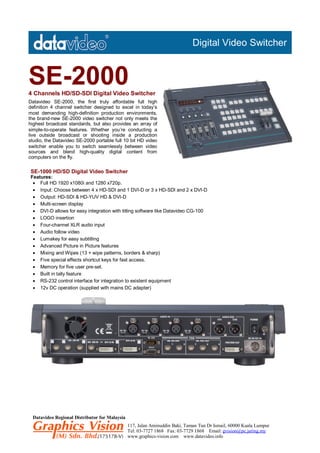 Digital Video Switcher



SE-2000
4 Channels HD/SD-SDI Digital Video Switcher
Datavideo SE-2000, the first truly affordable full high
definition 4 channel switcher designed to excel in today’s
most demanding high-definition production environments,
the brand-new SE-2000 video switcher not only meets the
highest broadcast standards, but also provides an array of
simple-to-operate features. Whether you’re conducting a
live outside broadcast or shooting inside a production
studio, the Datavideo SE-2000 portable full 10 bit HD video
switcher enable you to switch seamlessly between video
sources and blend high-quality digital content from
computers on the fly.

SE-1000 HD/SD Digital Video Switcher
Features:
  Full HD 1920 x1080i and 1280 x720p.
  Input: Choose between 4 x HD-SDI and 1 DVI-D or 3 x HD-SDI and 2 x DVI-D
  Output: HD-SDI & HD-YUV HD & DVI-D
  Multi-screen display
  DVI-D allows for easy integration with titling software like Datavideo CG-100
  LOGO insertion
  Four-channel XLR audio input
  Audio follow video
  Lumakey for easy subtitling
  Advanced Picture in Picture features
  Mixing and Wipes (13 + wipe patterns, borders & sharp)
  Five special effects shortcut keys for fast access.
  Memory for five user pre-set.
  Built in tally feature
  RS-232 control interface for integration to existent equipment
  12v DC operation (supplied with mains DC adapter)




 Datavideo Regional Distributor for Malaysia
                                               117, Jalan Aminuddin Baki, Taman Tun Dr Ismail, 60000 Kuala Lumpur
                                               Tel: 03-7727 1868 Fax: 03-7729 1868 Email: gvision@pc.jaring.my
                                               www.graphics-vision.com www.datavideo.info
 