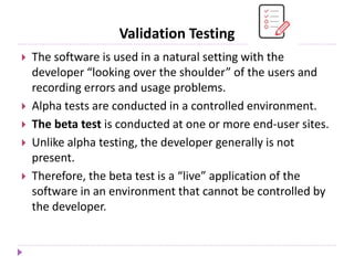 Validation Testing
 The software is used in a natural setting with the
developer “looking over the shoulder” of the users and
recording errors and usage problems.
 Alpha tests are conducted in a controlled environment.
 The beta test is conducted at one or more end-user sites.
 Unlike alpha testing, the developer generally is not
present.
 Therefore, the beta test is a “live” application of the
software in an environment that cannot be controlled by
the developer.
 
