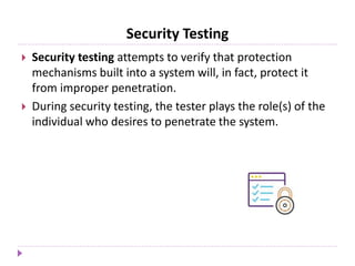 Security Testing
 Security testing attempts to verify that protection
mechanisms built into a system will, in fact, protect it
from improper penetration.
 During security testing, the tester plays the role(s) of the
individual who desires to penetrate the system.
 
