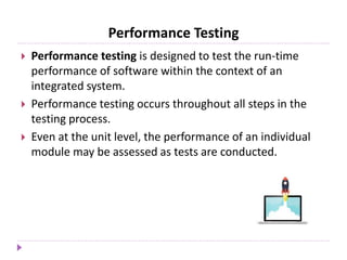 Performance Testing
 Performance testing is designed to test the run-time
performance of software within the context of an
integrated system.
 Performance testing occurs throughout all steps in the
testing process.
 Even at the unit level, the performance of an individual
module may be assessed as tests are conducted.
 