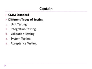 Contain
 CMM Standard
 Different Types of Testing
1. Unit Testing
2. Integration Testing
3. Validation Testing
4. System Testing
5. Acceptance Testing
 