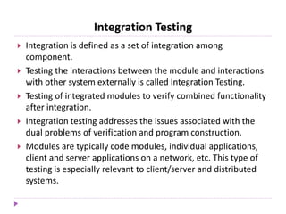 Integration Testing
 Integration is defined as a set of integration among
component.
 Testing the interactions between the module and interactions
with other system externally is called Integration Testing.
 Testing of integrated modules to verify combined functionality
after integration.
 Integration testing addresses the issues associated with the
dual problems of verification and program construction.
 Modules are typically code modules, individual applications,
client and server applications on a network, etc. This type of
testing is especially relevant to client/server and distributed
systems.
 