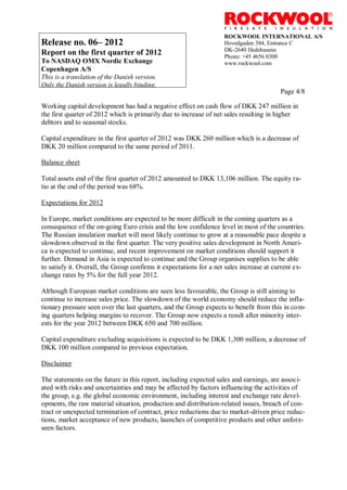 ROCKWOOL INTERNATIONAL A/S
Release no. 06– 2012                                               Hovedgaden 584, Entrance C
                                                                   DK-2640 Hedehusene
Report on the first quarter of 2012                                Phone: +45 4656 0300
To NASDAQ OMX Nordic Exchange                                      www.rockwool.com
Copenhagen A/S
This is a translation of the Danish version.
Only the Danish version is legally binding.
                                                                                        Page 4/8

Working capital development has had a negative effect on cash flow of DKK 247 million in
the first quarter of 2012 which is primarily due to increase of net sales resulting in higher
debtors and to seasonal stocks.

Capital expenditure in the first quarter of 2012 was DKK 260 million which is a decrease of
DKK 20 million compared to the same period of 2011.

Balance sheet

Total assets end of the first quarter of 2012 amounted to DKK 13,106 million. The equity ra-
tio at the end of the period was 68%.

Expectations for 2012

In Europe, market conditions are expected to be more difficult in the coming quarters as a
consequence of the on-going Euro crisis and the low confidence level in most of the countries.
The Russian insulation market will most likely continue to grow at a reasonable pace despite a
slowdown observed in the first quarter. The very positive sales development in North Ameri-
ca is expected to continue, and recent improvement on market conditions should support it
further. Demand in Asia is expected to continue and the Group organises supplies to be able
to satisfy it. Overall, the Group confirms it expectations for a net sales increase at current ex-
change rates by 5% for the full year 2012.

Although European market conditions are seen less favourable, the Group is still aiming to
continue to increase sales price. The slowdown of the world economy should reduce the infla-
tionary pressure seen over the last quarters, and the Group expects to benefit from this in com-
ing quarters helping margins to recover. The Group now expects a result after minority inter-
ests for the year 2012 between DKK 650 and 700 million.

Capital expenditure excluding acquisitions is expected to be DKK 1,300 million, a decrease of
DKK 100 million compared to previous expectation.

Disclaimer

The statements on the future in this report, including expected sales and earnings, are associ-
ated with risks and uncertainties and may be affected by factors influencing the activities of
the group, e.g. the global economic environment, including interest and exchange rate devel-
opments, the raw material situation, production and distribution-related issues, breach of con-
tract or unexpected termination of contract, price reductions due to market-driven price reduc-
tions, market acceptance of new products, launches of competitive products and other unfore-
seen factors.
 