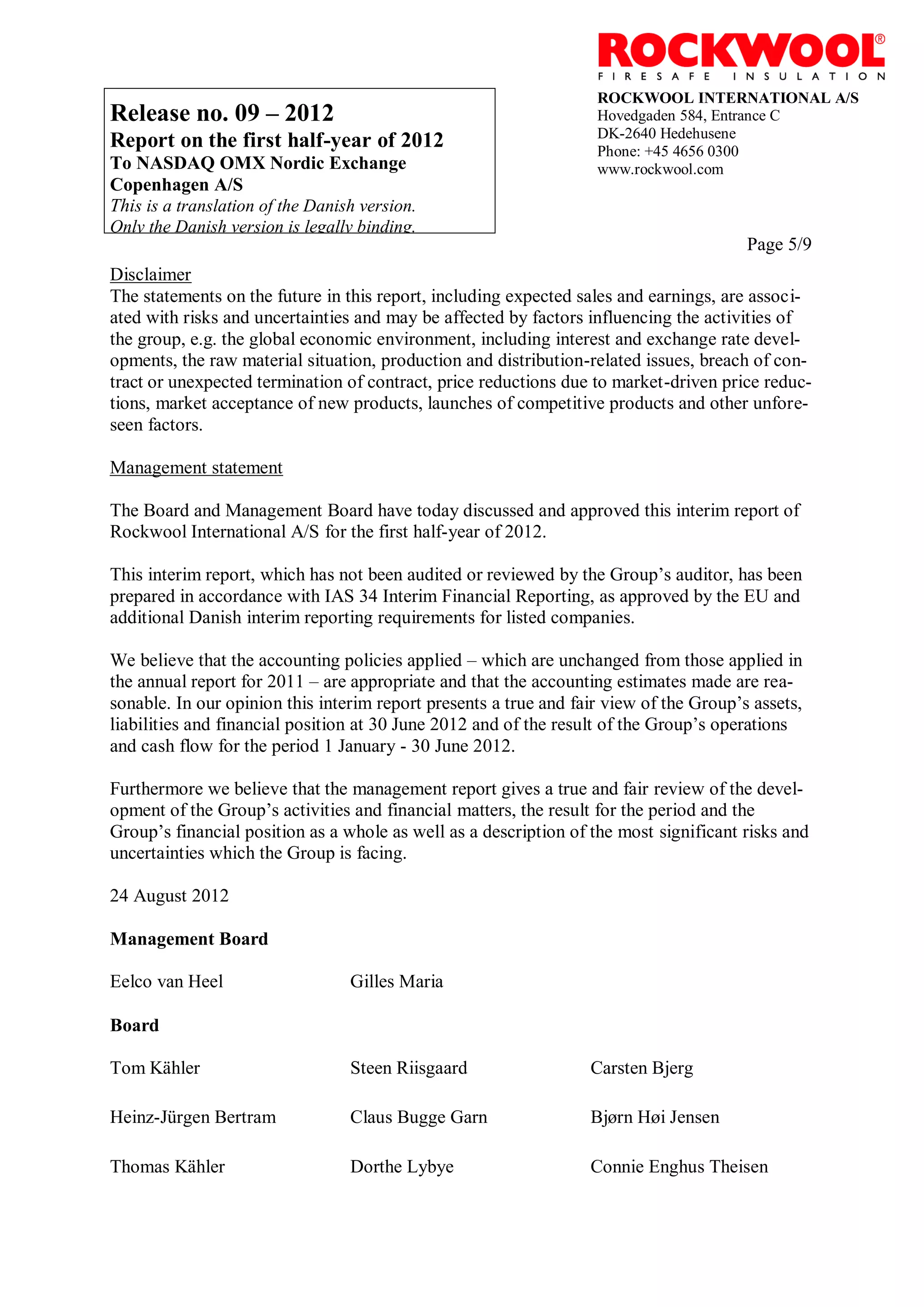 ROCKWOOL INTERNATIONAL A/S
Release no. 09 – 2012                                              Hovedgaden 584, Entrance C
                                                                   DK-2640 Hedehusene
Report on the first half-year of 2012                              Phone: +45 4656 0300
To NASDAQ OMX Nordic Exchange                                      www.rockwool.com
Copenhagen A/S
This is a translation of the Danish version.
Only the Danish version is legally binding.
                                                                                        Page 5/9
Disclaimer
The statements on the future in this report, including expected sales and earnings, are associ-
ated with risks and uncertainties and may be affected by factors influencing the activities of
the group, e.g. the global economic environment, including interest and exchange rate devel-
opments, the raw material situation, production and distribution-related issues, breach of con-
tract or unexpected termination of contract, price reductions due to market-driven price reduc-
tions, market acceptance of new products, launches of competitive products and other unfore-
seen factors.

Management statement

The Board and Management Board have today discussed and approved this interim report of
Rockwool International A/S for the first half-year of 2012.

This interim report, which has not been audited or reviewed by the Group’s auditor, has been
prepared in accordance with IAS 34 Interim Financial Reporting, as approved by the EU and
additional Danish interim reporting requirements for listed companies.

We believe that the accounting policies applied – which are unchanged from those applied in
the annual report for 2011 – are appropriate and that the accounting estimates made are rea-
sonable. In our opinion this interim report presents a true and fair view of the Group’s assets,
liabilities and financial position at 30 June 2012 and of the result of the Group’s operations
and cash flow for the period 1 January - 30 June 2012.

Furthermore we believe that the management report gives a true and fair review of the devel-
opment of the Group’s activities and financial matters, the result for the period and the
Group’s financial position as a whole as well as a description of the most significant risks and
uncertainties which the Group is facing.

24 August 2012

Management Board

Eelco van Heel                    Gilles Maria

Board

Tom Kähler                        Steen Riisgaard                 Carsten Bjerg

Heinz-Jürgen Bertram              Claus Bugge Garn                Bjørn Høi Jensen

Thomas Kähler                     Dorthe Lybye                    Connie Enghus Theisen
 