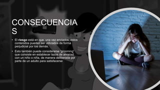 CONSECUENCIA
S
• El riesgo está en que, una vez enviados, estos
contenidos pueden ser utilizados de forma
perjudicial por los demás.
• Esto también puede considerarse 'grooming'
que consiste en establecer lazos de amistad
con un niño o niña, de manera deliberada por
parte de un adulto para satisfacerse