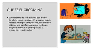 QUÉ ES EL GROOMING
• Es una forma de acoso sexual por medio
de chats y redes sociales. El acosador puede
hacerse pasar por otra persona, con el fin de
obtener una satisfacción sexual mediante
imágenes eróticas o pornográficas o
propuestas relacionadas.