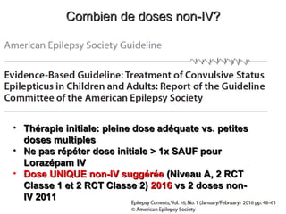 Combien de doses non-IV?Combien de doses non-IV?
• Thérapie initiale: pleine dose adéquate vs. petitesThérapie initiale: pleine dose adéquate vs. petites
doses multiplesdoses multiples
• Ne pas répéter dose initiale > 1x SAUF pourNe pas répéter dose initiale > 1x SAUF pour
Lorazépam IVLorazépam IV
• Dose UNIQUE non-IV suggéréeDose UNIQUE non-IV suggérée (Niveau A, 2 RCT(Niveau A, 2 RCT
Classe 1 et 2 RCT Classe 2)Classe 1 et 2 RCT Classe 2) 20162016 vs 2 doses non-vs 2 doses non-
IV 2011IV 2011
 