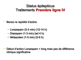 Status épilepticusStatus épilepticus
TraitementsTraitements Première ligne IVPremière ligne IV
 Benzo re rapidité dBenzo re rapidité d’’actionaction
– Lorazepam (2-3 min) (12-14 h)Lorazepam (2-3 min) (12-14 h)
– Diazepam (1-3 min) (ad 4 h)Diazepam (1-3 min) (ad 4 h)
– Midazolam (1-5 min) (2-6 h)Midazolam (1-5 min) (2-6 h)
 Début dDébut d’’action Lorazepam + long mais pas de différenceaction Lorazepam + long mais pas de différence
clinique significativeclinique significative
 