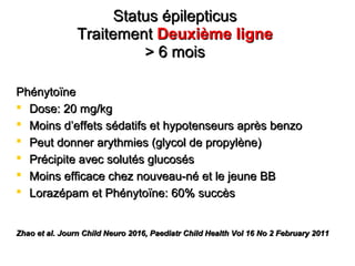 Status épilepticusStatus épilepticus
TraitementTraitement Deuxième ligneDeuxième ligne
> 6 mois> 6 mois
PhénytoïnePhénytoïne
 Dose: 20 mg/kgDose: 20 mg/kg
 Moins dMoins d’’effets sédatifs et hypotenseurs après benzoeffets sédatifs et hypotenseurs après benzo
 Peut donner arythmies (glycol de propylène)Peut donner arythmies (glycol de propylène)
 Précipite avec solutés glucosésPrécipite avec solutés glucosés
 Moins efficace chez nouveau-né et le jeune BBMoins efficace chez nouveau-né et le jeune BB
 Lorazépam et Phénytoïne: 60% succèsLorazépam et Phénytoïne: 60% succès
Zhao et al. Journ Child Neuro 2016, Paediatr Child Health Vol 16 No 2 February 2011Zhao et al. Journ Child Neuro 2016, Paediatr Child Health Vol 16 No 2 February 2011
 