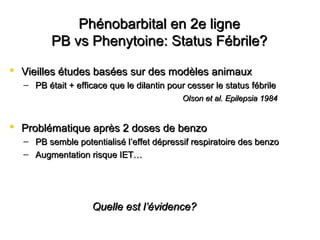 Phénobarbital en 2e lignePhénobarbital en 2e ligne
PB vs Phenytoine: Status Fébrile?PB vs Phenytoine: Status Fébrile?
 Vieilles études basées sur des modèles animauxVieilles études basées sur des modèles animaux
– PB était + efficace que le dilantin pour cesser le status fébrilePB était + efficace que le dilantin pour cesser le status fébrile
Olson et al. Epilepsia 1984Olson et al. Epilepsia 1984
 Problématique après 2 doses de benzoProblématique après 2 doses de benzo
– PB semble potentialisé lPB semble potentialisé l’effet dépressif respiratoire des benzo’effet dépressif respiratoire des benzo
– Augmentation risque IET…Augmentation risque IET…
Quelle est lQuelle est l’évidence?’évidence?
 