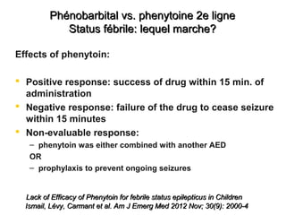 Phénobarbital vs. phenytoine 2e lignePhénobarbital vs. phenytoine 2e ligne
Status fébrile: lequel marche?Status fébrile: lequel marche?
Effects of phenytoin:
 Positive response: success of drug within 15 min. of
administration
 Negative response: failure of the drug to cease seizure
within 15 minutes
 Non-evaluable response:
– phenytoin was either combined with another AED
OR
– prophylaxis to prevent ongoing seizures
Lack of Efficacy of Phenytoin for febrile status epilepticus in ChildrenLack of Efficacy of Phenytoin for febrile status epilepticus in Children
Ismail, Lévy, Carmant et al. Am J Emerg Med 2012 Nov; 30(9): 2000-4Ismail, Lévy, Carmant et al. Am J Emerg Med 2012 Nov; 30(9): 2000-4
 