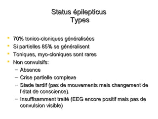 Status épilepticusStatus épilepticus
TypesTypes
 70% tonico-cloniques généralisées70% tonico-cloniques généralisées
 Si partielles 85% se généralisentSi partielles 85% se généralisent
 Toniques, myo-cloniques sont raresToniques, myo-cloniques sont rares
 Non convulsifs:Non convulsifs:
– AbsenceAbsence
– Crise partielle complexeCrise partielle complexe
– Stade tardif (pas de mouvements mais changement deStade tardif (pas de mouvements mais changement de
ll’’état de conscience).état de conscience).
– Insuffisamment traité (EEG encore positif mais pas deInsuffisamment traité (EEG encore positif mais pas de
convulsion visible)convulsion visible)
 