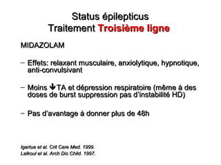 Status épilepticusStatus épilepticus
TraitementTraitement Troisième ligneTroisième ligne
MIDAZOLAMMIDAZOLAM
– Effets: relaxant musculaire, anxiolytique, hypnotique,Effets: relaxant musculaire, anxiolytique, hypnotique,
anti-convulsivantanti-convulsivant
– MoinsMoins TA et dépression respiratoire (même à desTA et dépression respiratoire (même à des
doses de burst suppression pas ddoses de burst suppression pas d’’instabilité HD)instabilité HD)
– Pas dPas d’’avantage à donner plus de 48havantage à donner plus de 48h
Igartua et al. Crit Care Med. 1999.Igartua et al. Crit Care Med. 1999.
Lalkoul et al. Arch Dis Child. 1997.Lalkoul et al. Arch Dis Child. 1997.
 