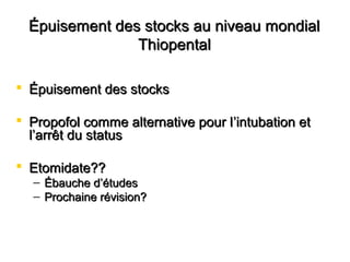 Épuisement des stocks au niveau mondialÉpuisement des stocks au niveau mondial
ThiopentalThiopental
 Épuisement des stocksÉpuisement des stocks
 Propofol comme alternative pour lPropofol comme alternative pour l’intubation et’intubation et
l’arrêt du statusl’arrêt du status
 Etomidate??Etomidate??
– Ébauche dÉbauche d’’étudesétudes
– Prochaine révision?Prochaine révision?
 
