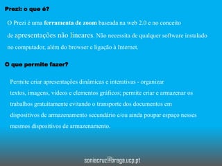 Prezi: o que é?

O Prezi é uma ferramenta de zoom baseada na web 2.0 e no conceito
de apresentações não lineares. Não necessita de qualquer software instalado
no computador, além do browser e ligação à Internet.
O que permite fazer?

Permite criar apresentações dinâmicas e interativas - organizar
textos, imagens, vídeos e elementos gráficos; permite criar e armazenar os

trabalhos gratuitamente evitando o transporte dos documentos em
dispositivos de armazenamento secundário e/ou ainda poupar espaço nesses
mesmos dispositivos de armazenamento.

soniacruz@braga.ucp.pt

 