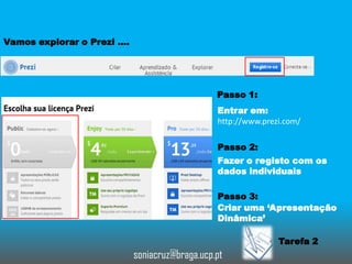 Vamos explorar o Prezi ….

Passo 1:
Entrar em:
http://www.prezi.com/
Passo 2:
Fazer o registo com os
dados individuais
Passo 3:
Criar uma ‘Apresentação
Dinâmica’

Tarefa 2

soniacruz@braga.ucp.pt

 