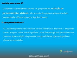 Lucidpress: o que é?

Lucidpress é uma ferramenta da web 2.0 que possibilita a criação de

jornais/revistas virtuais. Não necessita de qualquer software instalado
no computador, além do browser e ligação à Internet.
O que permite fazer?

O Lucidpress permite criar jornais ou revistas dinâmicas e interativas – integrando
textos, imagens, vídeos e outros gráficos -, num formato típico de jornal ou revista

impressa. Após a edição a impressão é uma possibilidade (apesar da perda do
dinamismo associado).

soniacruz@braga.ucp.pt

 