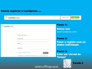 Vamos explorar o Lucidpress ….

Passo 1:
Entrar em:
www.lucidpress.com/
Passo 2:
Fazer o registo com os
dados individuais
Passo 3:
Criar um ‘Jornal do
Tempo’

Tarefa 3

soniacruz@braga.ucp.pt

 