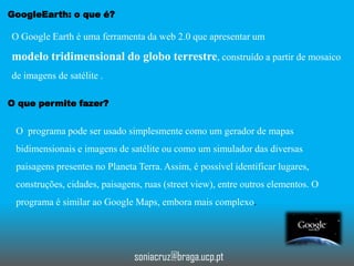 GoogleEarth: o que é?

O Google Earth é uma ferramenta da web 2.0 que apresentar um

modelo tridimensional do globo terrestre, construído a partir de mosaico
de imagens de satélite .
O que permite fazer?

O programa pode ser usado simplesmente como um gerador de mapas
bidimensionais e imagens de satélite ou como um simulador das diversas

paisagens presentes no Planeta Terra. Assim, é possível identificar lugares,
construções, cidades, paisagens, ruas (street view), entre outros elementos. O
programa é similar ao Google Maps, embora mais complexo.

soniacruz@braga.ucp.pt

 